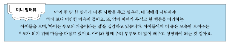 미니 맘터뷰 미니 맘터뷰 아이 하나하나에게 더 큰 사랑을 주고 싶은데, 네 명에게 나눠줘야 하다 보니 미안한 마음이 들어요. 또, 엄마나 아빠가 무심코 한 행동을 따라하는 아이들을 보며, ‘아이는 부모의 거울이라는 말’을 실감하고 있습니다. 아이들에게 더 좋은 모습만 보여주는 부모가 되기 위해 마음을 다잡고 있어요. 아이와 함께 우리 부부도 더 많이 배우고 성장하게 되는 것 같아요.